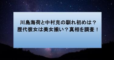川島海荷と中村克の馴れ初めは？歴代彼女は美女揃い？真相を調査！