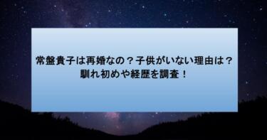 常盤貴子は再婚なの?子供がいない理由は?馴れ初めや経歴を調査!