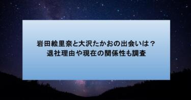 岩田絵里奈と大沢たかおの出会いは?退社理由や現在の関係性も調査